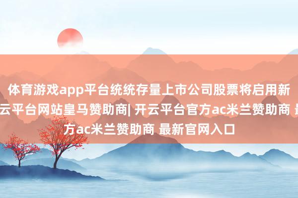 体育游戏app平台统统存量上市公司股票将启用新证券代码-开云平台网站皇马赞助商| 开云平台官方ac米兰赞助商 最新官网入口