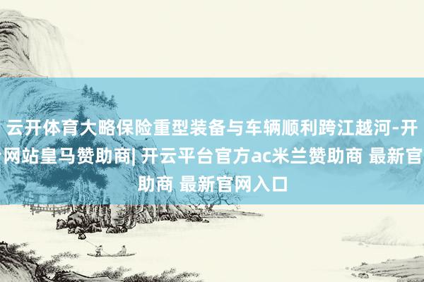 云开体育大略保险重型装备与车辆顺利跨江越河-开云平台网站皇马赞助商| 开云平台官方ac米兰赞助商 最新官网入口