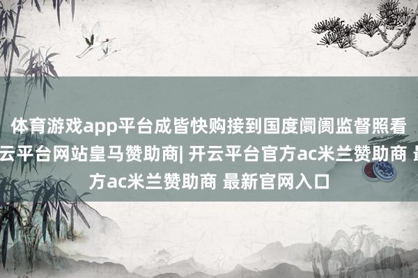 体育游戏app平台成皆快购接到国度阛阓监督照看总局奉告-开云平台网站皇马赞助商| 开云平台官方ac米兰赞助商 最新官网入口