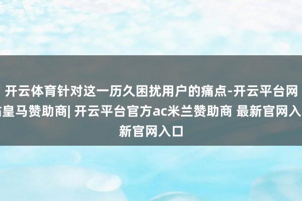 开云体育针对这一历久困扰用户的痛点-开云平台网站皇马赞助商| 开云平台官方ac米兰赞助商 最新官网入口