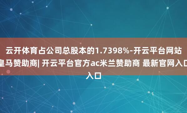云开体育占公司总股本的1.7398%-开云平台网站皇马赞助商| 开云平台官方ac米兰赞助商 最新官网入口