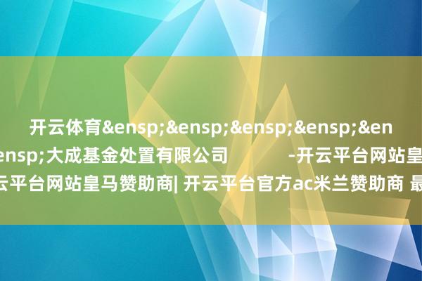 开云体育&ensp;&ensp;&ensp;&ensp;&ensp;&ensp;&ensp;&ensp;大成基金处置有限公司            -开云平台网站皇马赞助商| 开云平台官方ac米兰赞助商 最新官网入口