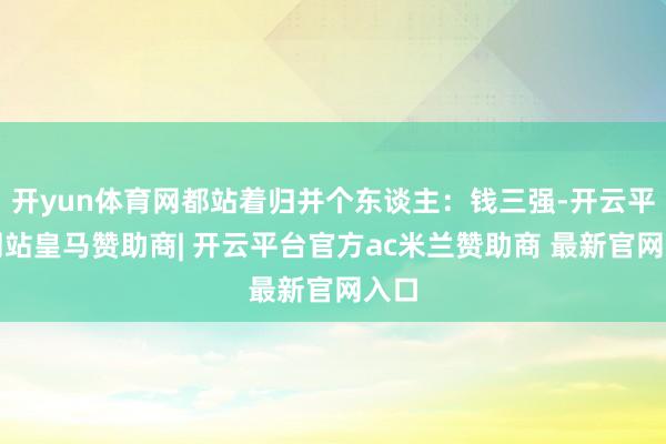 开yun体育网都站着归并个东谈主：钱三强-开云平台网站皇马赞助商| 开云平台官方ac米兰赞助商 最新官网入口