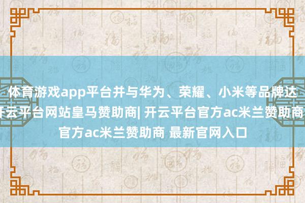 体育游戏app平台并与华为、荣耀、小米等品牌达成深度合作-开云平台网站皇马赞助商| 开云平台官方ac米兰赞助商 最新官网入口