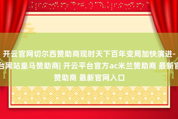 开云官网切尔西赞助商现时天下百年变局加快演进-开云平台网站皇马赞助商| 开云平台官方ac米兰赞助商 最新官网入口