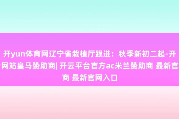 开yun体育网辽宁省栽植厅跟进：秋季新初二起-开云平台网站皇马赞助商| 开云平台官方ac米兰赞助商 最新官网入口