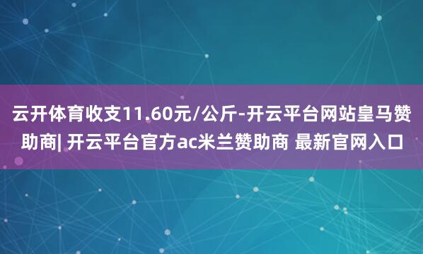 云开体育收支11.60元/公斤-开云平台网站皇马赞助商| 开云平台官方ac米兰赞助商 最新官网入口
