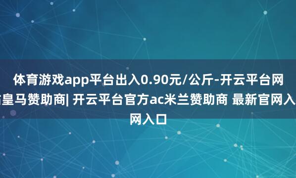 体育游戏app平台出入0.90元/公斤-开云平台网站皇马赞助商| 开云平台官方ac米兰赞助商 最新官网入口