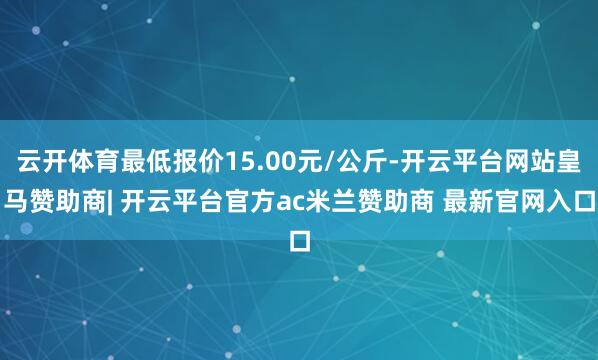 云开体育最低报价15.00元/公斤-开云平台网站皇马赞助商| 开云平台官方ac米兰赞助商 最新官网入口