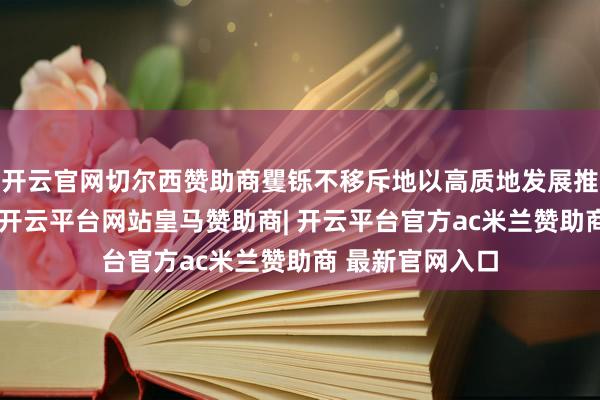 开云官网切尔西赞助商矍铄不移斥地以高质地发展推动高质地透露-开云平台网站皇马赞助商| 开云平台官方ac米兰赞助商 最新官网入口