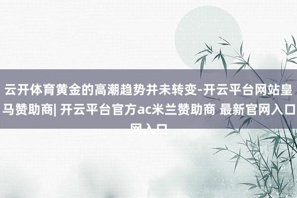 云开体育黄金的高潮趋势并未转变-开云平台网站皇马赞助商| 开云平台官方ac米兰赞助商 最新官网入口