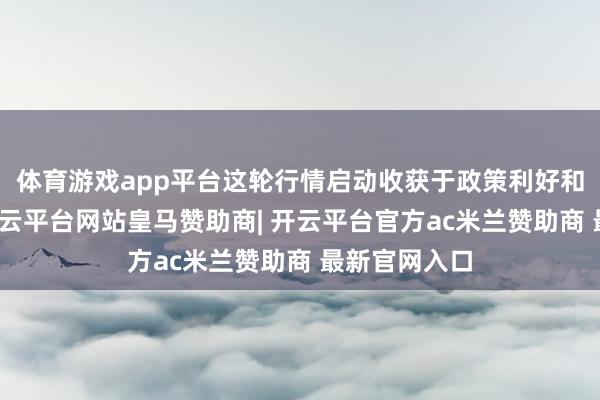 体育游戏app平台这轮行情启动收获于政策利好和资金加握-开云平台网站皇马赞助商| 开云平台官方ac米兰赞助商 最新官网入口