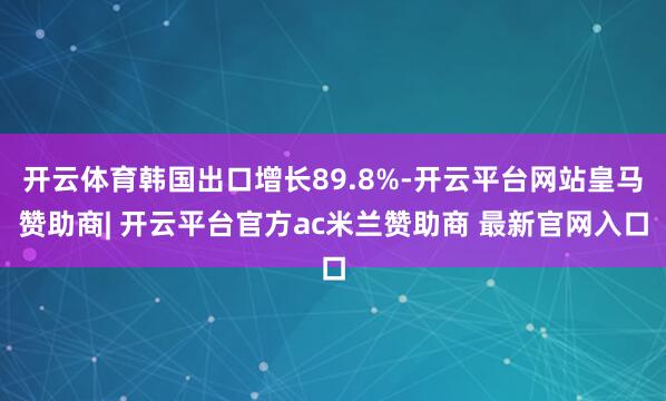 开云体育韩国出口增长89.8%-开云平台网站皇马赞助商| 开云平台官方ac米兰赞助商 最新官网入口