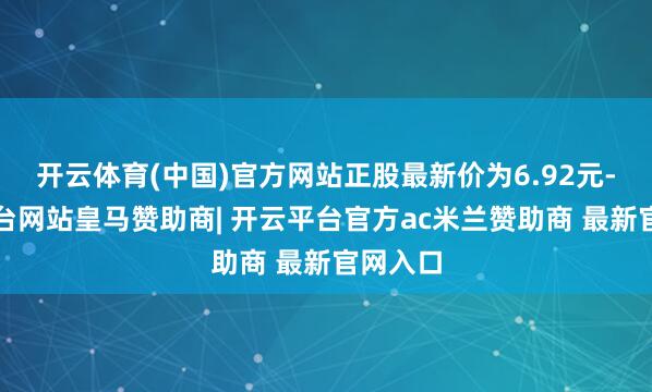 开云体育(中国)官方网站正股最新价为6.92元-开云平台网站皇马赞助商| 开云平台官方ac米兰赞助商 最新官网入口