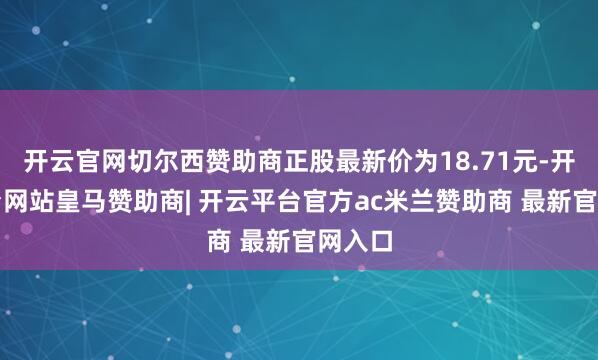 开云官网切尔西赞助商正股最新价为18.71元-开云平台网站皇马赞助商| 开云平台官方ac米兰赞助商 最新官网入口