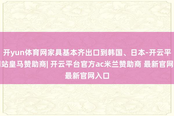 开yun体育网家具基本齐出口到韩国、日本-开云平台网站皇马赞助商| 开云平台官方ac米兰赞助商 最新官网入口
