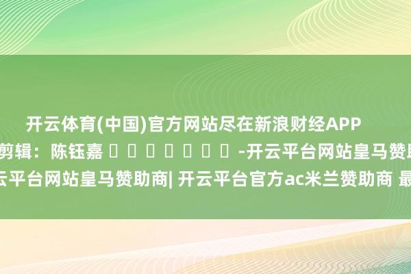 开云体育(中国)官方网站尽在新浪财经APP            						牵累剪辑：陈钰嘉 							-开云平台网站皇马赞助商| 开云平台官方ac米兰赞助商 最新官网入口