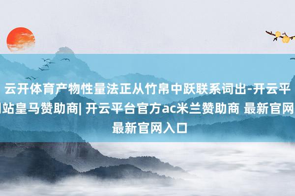云开体育产物性量法正从竹帛中跃联系词出-开云平台网站皇马赞助商| 开云平台官方ac米兰赞助商 最新官网入口
