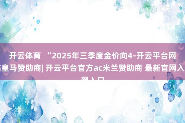 开云体育  “2025年三季度金价向4-开云平台网站皇马赞助商| 开云平台官方ac米兰赞助商 最新官网入口