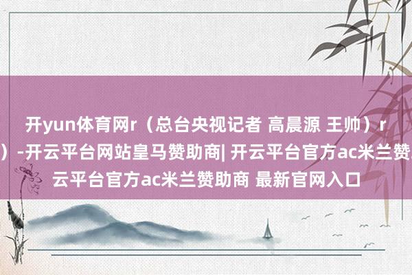 开yun体育网r（总台央视记者 高晨源 王帅）r（央视新闻客户端）-开云平台网站皇马赞助商| 开云平台官方ac米兰赞助商 最新官网入口