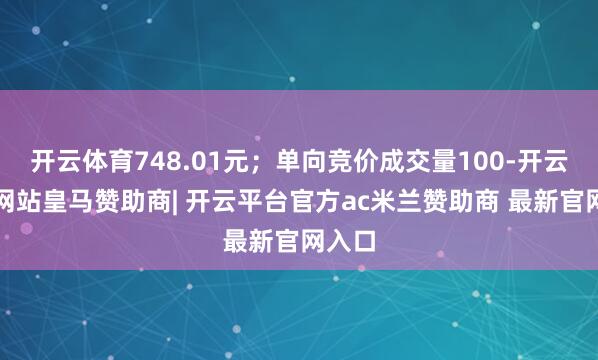 开云体育748.01元;单向竞价成交量100-开云平台网站皇马赞助商| 开云平台官方ac米兰赞助商 最新官网入口