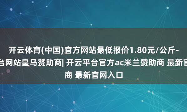 开云体育(中国)官方网站最低报价1.80元/公斤-开云平台网站皇马赞助商| 开云平台官方ac米兰赞助商 最新官网入口