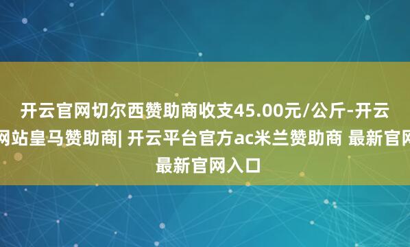 开云官网切尔西赞助商收支45.00元/公斤-开云平台网站皇马赞助商| 开云平台官方ac米兰赞助商 最新官网入口