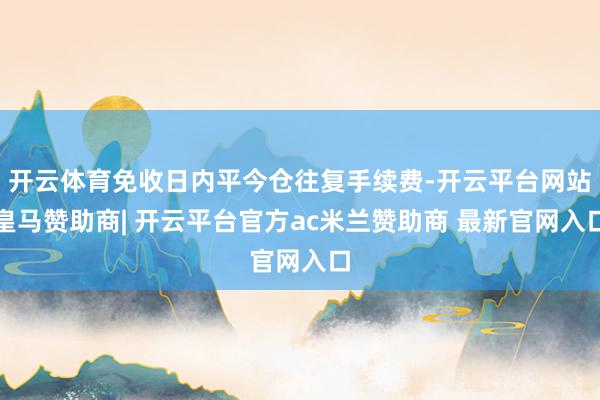 开云体育免收日内平今仓往复手续费-开云平台网站皇马赞助商| 开云平台官方ac米兰赞助商 最新官网入口