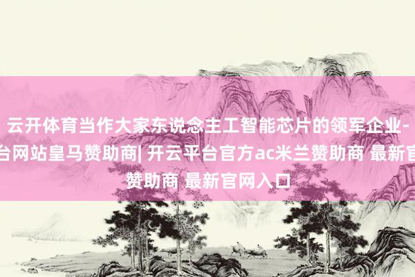 云开体育当作大家东说念主工智能芯片的领军企业-开云平台网站皇马赞助商| 开云平台官方ac米兰赞助商 最新官网入口