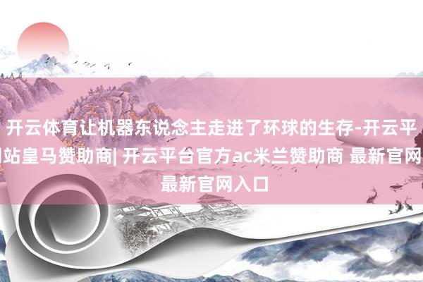 开云体育让机器东说念主走进了环球的生存-开云平台网站皇马赞助商| 开云平台官方ac米兰赞助商 最新官网入口
