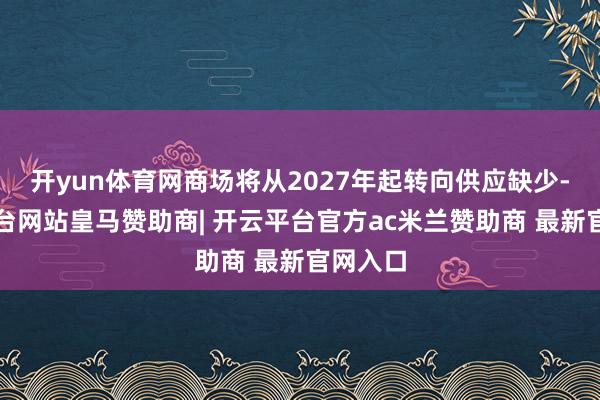 开yun体育网商场将从2027年起转向供应缺少-开云平台网站皇马赞助商| 开云平台官方ac米兰赞助商 最新官网入口