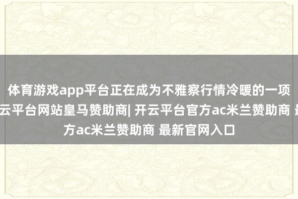 体育游戏app平台正在成为不雅察行情冷暖的一项参考策动-开云平台网站皇马赞助商| 开云平台官方ac米兰赞助商 最新官网入口