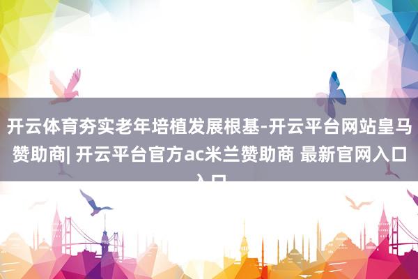 开云体育夯实老年培植发展根基-开云平台网站皇马赞助商| 开云平台官方ac米兰赞助商 最新官网入口