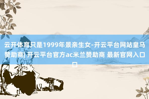 云开体育只是1999年景亲生女-开云平台网站皇马赞助商| 开云平台官方ac米兰赞助商 最新官网入口