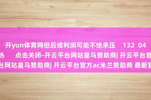 开yun体育网但后续利润可能不绝承压 132 04-29 11:30 一财最热 点击关闭-开云平台网站皇马赞助商| 开云平台官方ac米兰赞助商 最新官网入口