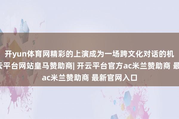 开yun体育网精彩的上演成为一场跨文化对话的机动握行-开云平台网站皇马赞助商| 开云平台官方ac米兰赞助商 最新官网入口