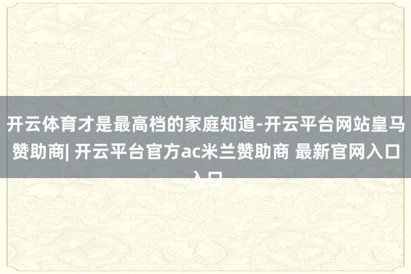 开云体育才是最高档的家庭知道-开云平台网站皇马赞助商| 开云平台官方ac米兰赞助商 最新官网入口