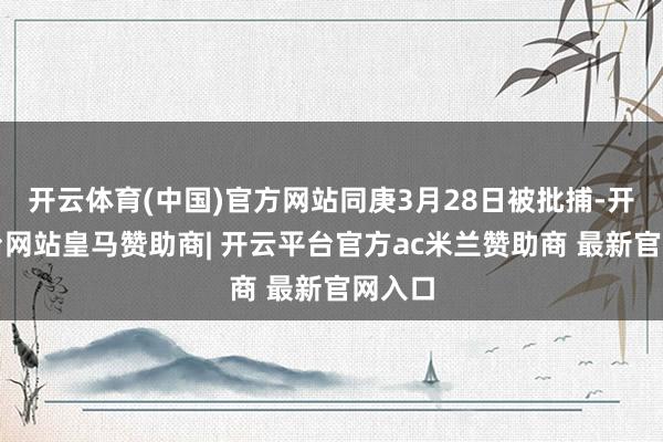 开云体育(中国)官方网站同庚3月28日被批捕-开云平台网站皇马赞助商| 开云平台官方ac米兰赞助商 最新官网入口