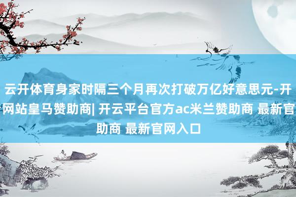 云开体育身家时隔三个月再次打破万亿好意思元-开云平台网站皇马赞助商| 开云平台官方ac米兰赞助商 最新官网入口