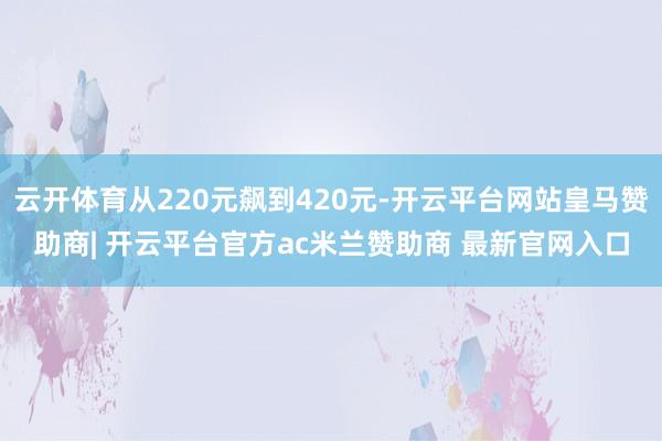 云开体育从220元飙到420元-开云平台网站皇马赞助商| 开云平台官方ac米兰赞助商 最新官网入口