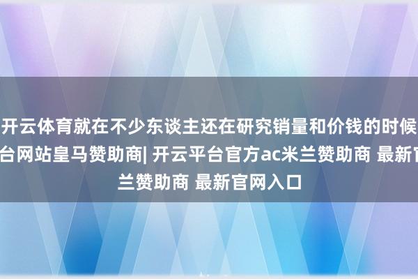 开云体育就在不少东谈主还在研究销量和价钱的时候-开云平台网站皇马赞助商| 开云平台官方ac米兰赞助商 最新官网入口