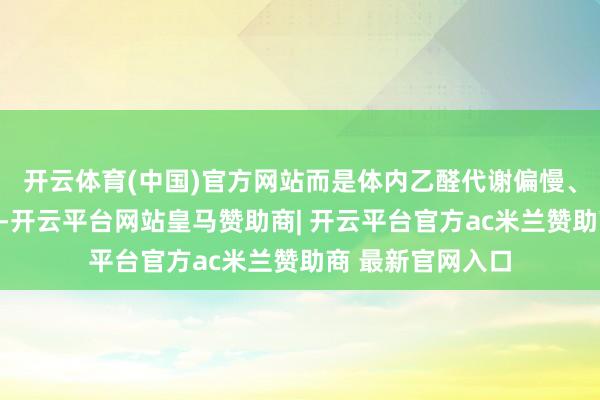 开云体育(中国)官方网站而是体内乙醛代谢偏慢、乙醛堆积的警报-开云平台网站皇马赞助商| 开云平台官方ac米兰赞助商 最新官网入口