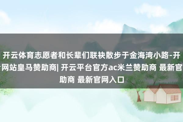 开云体育志愿者和长辈们联袂散步于金海湾小路-开云平台网站皇马赞助商| 开云平台官方ac米兰赞助商 最新官网入口