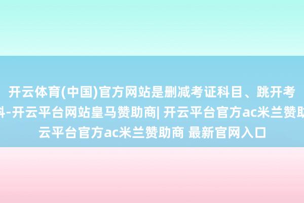 开云体育(中国)官方网站是删减考证科目、跳开考证进程的偷工减料-开云平台网站皇马赞助商| 开云平台官方ac米兰赞助商 最新官网入口