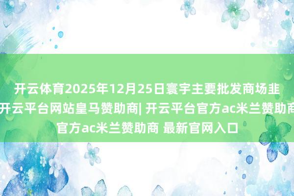 开云体育2025年12月25日寰宇主要批发商场韭菜花价钱行情-开云平台网站皇马赞助商| 开云平台官方ac米兰赞助商 最新官网入口