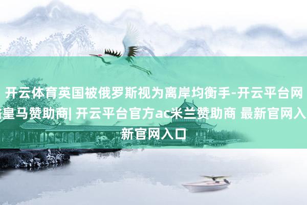 开云体育英国被俄罗斯视为离岸均衡手-开云平台网站皇马赞助商| 开云平台官方ac米兰赞助商 最新官网入口