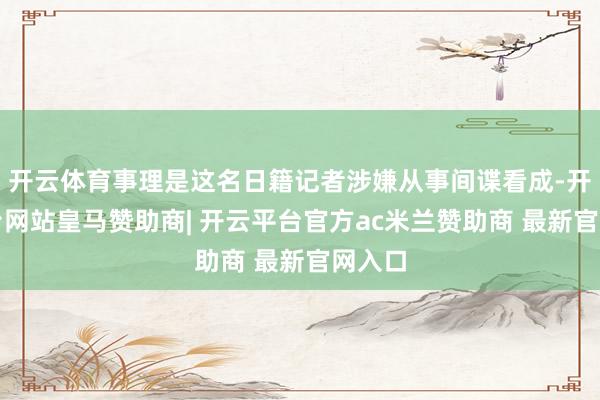 开云体育事理是这名日籍记者涉嫌从事间谍看成-开云平台网站皇马赞助商| 开云平台官方ac米兰赞助商 最新官网入口