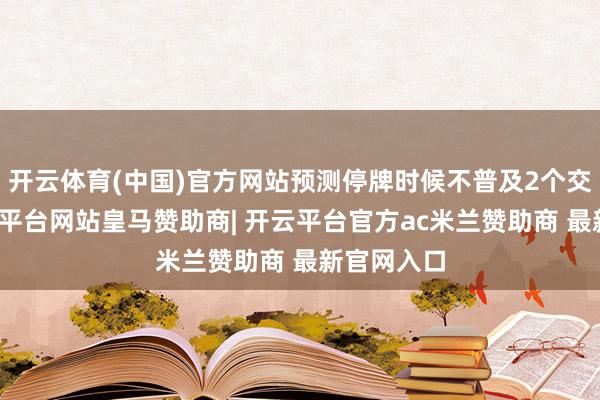 开云体育(中国)官方网站预测停牌时候不普及2个交游日-开云平台网站皇马赞助商| 开云平台官方ac米兰赞助商 最新官网入口
