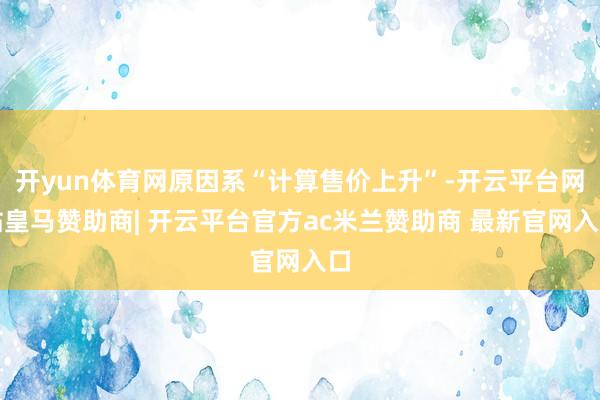 开yun体育网原因系“计算售价上升”-开云平台网站皇马赞助商| 开云平台官方ac米兰赞助商 最新官网入口