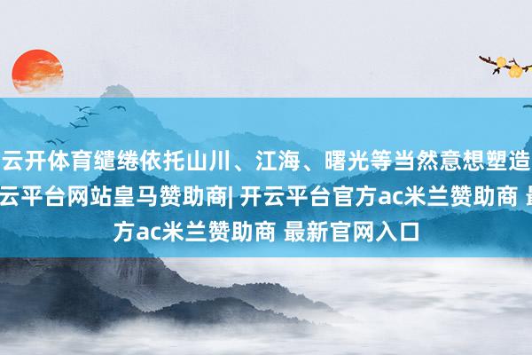 云开体育缱绻依托山川、江海、曙光等当然意想塑造服装廓形-开云平台网站皇马赞助商| 开云平台官方ac米兰赞助商 最新官网入口